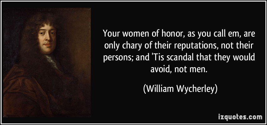 Your women of honor, as you call em, are only chary of their reputations, not their persons; and 'Tis scandal that they would avoid, not men. William Wycherley