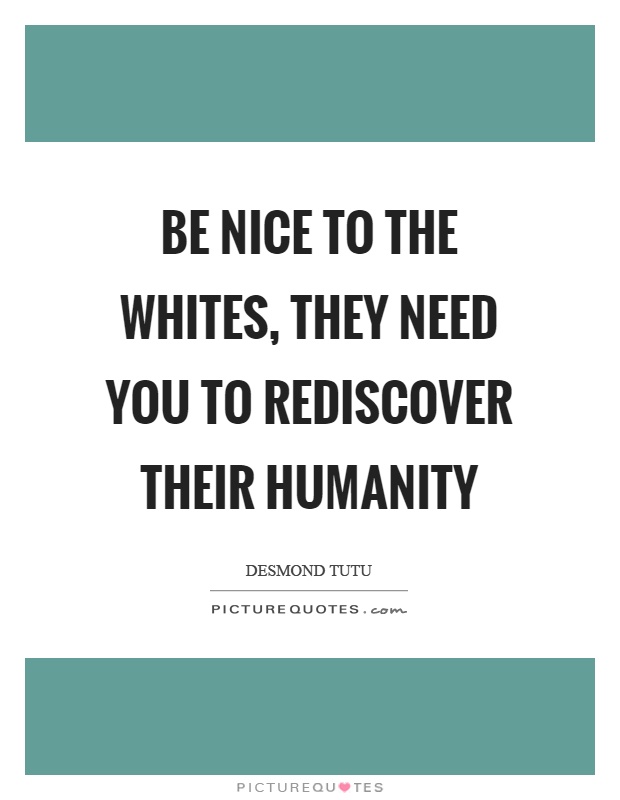 Be nice to the whites, they need you to rediscover their humanity. Desmond Tutu