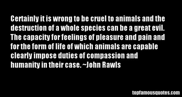 Certainly it is wrong to be cruel to animals and the destruction of a whole species can be a great evil. The capacity for feelings of pleasure and pain and for the ... John Rawls