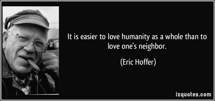 It is easier to love humanity as a whole than to love one's neighbor. Eric Hoffer