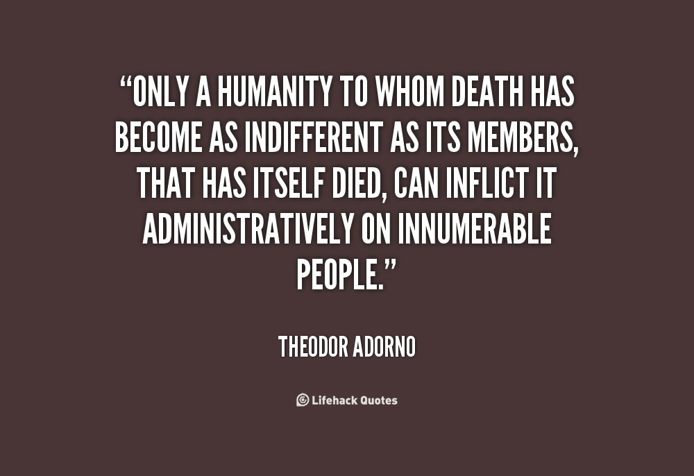 Only a humanity to whom death has become as indifferent as its members, that has itself died, can inflict it administratively on innumerable people. Theodor Adorno