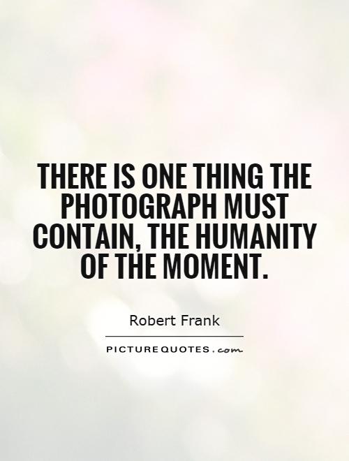 There is one thing the photograph must contain, the humanity of the moment. Robert Frank