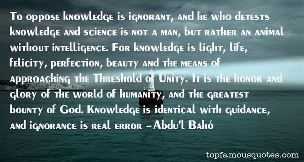 To oppose knowledge is ignorant, and he who detests knowledge and science is not a man, but rather an animal without intelligence. For knowledge is.. Abdu'l Baho