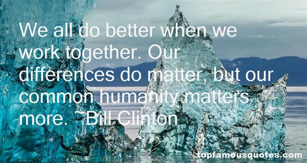 We all do better when we work together. Our differences do matter, but our common humanity matters more. Bill Clinton