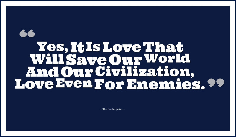 Yes, it is love that will save our world and our civilization, love even for enemies
