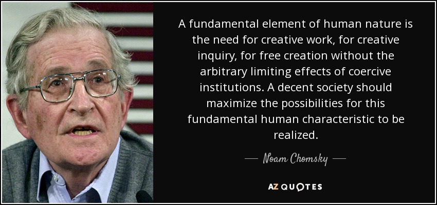 A fundamental element of human nature is the need for creative work, for creative inquiry, for free creation without the arbitrary limiting effects of coercive ... Noam Chomsky