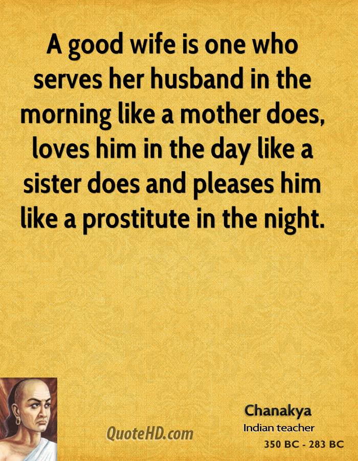 A good wife is one who serves her husband in the morning like a mother does, loves him in the day like a sister does and pleases him like a prostitute in the night. Chanakya