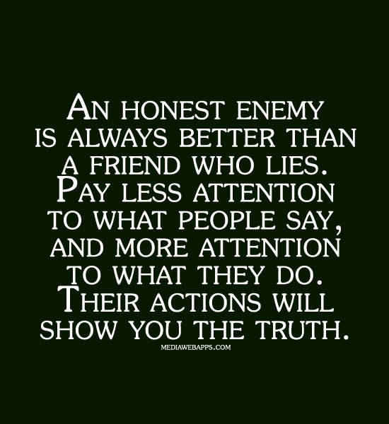 A honest enemy is always better than a friend who lies. Pay less attention to what people say, and more attention to what they do.Their action will show you...