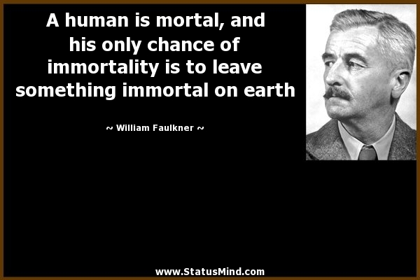 A human is mortal, and his only chance of immortality is to leave something immortal on earth. William Faulkner