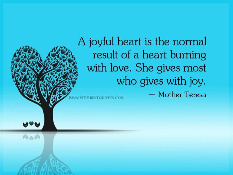A joyful heart is the normal result of a heart burning with love. She gives most who gives with joy. Mother Teresa