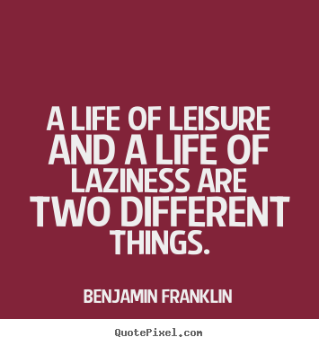 A life of leisure and a life of laziness are two different things. Benjamin Franklin