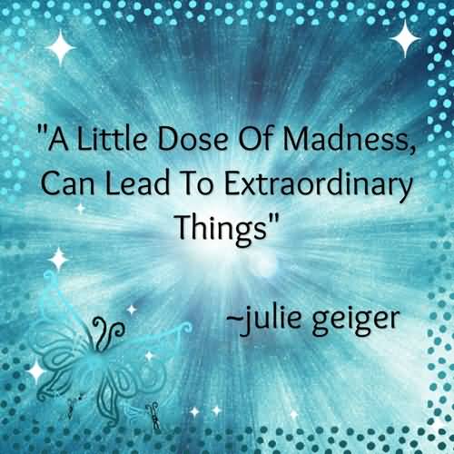 A little dose of madness, can lead to extraordinary things. Julie Geiger