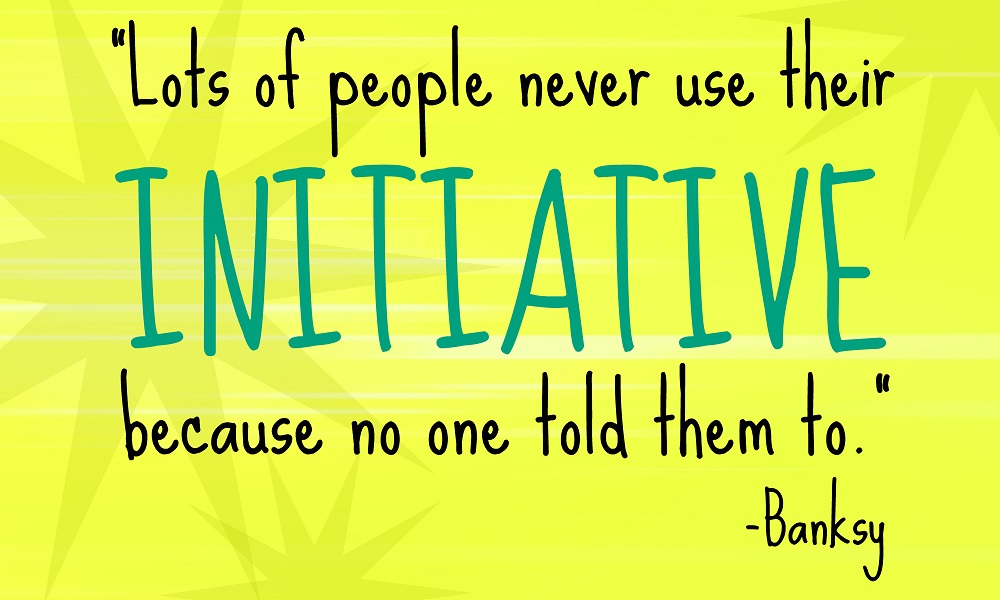A lot of people never use their initiative because no-one told them to. Banksy