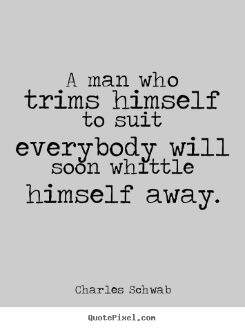 A man who trims himself to suit everybody will soon whittle himself away. Charles M. Schwab