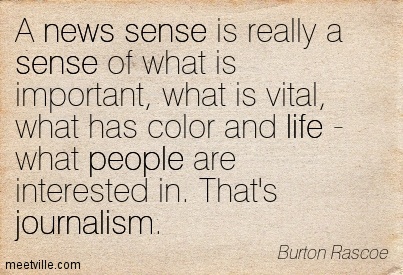 A news sense is really a sense of what is important, what is vital, what has color and life – what people are interested in. That’s journalism. Burton Rascoe