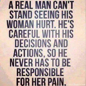 A real man can't stand seeing his woman hurt. He's careful with his decisions and actions so he never has to be responsible for her pain