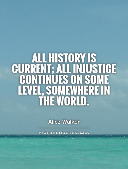 All history is current; all injustice continues on some level, somewhere in the world. Alice Walker