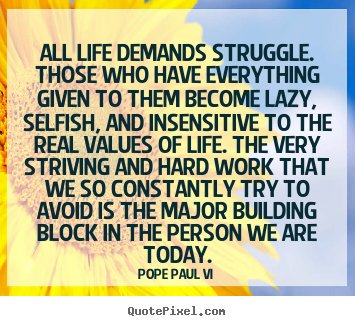 All life demands struggle. Those who have everything given to them become lazy, selfish, and insensitive to the real values of life. The very striving and hard ... Pope Paul