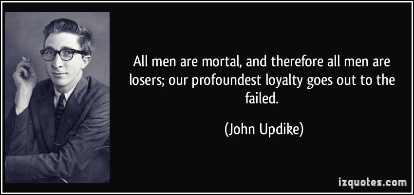 All men are mortal, and therefore all men are losers; our profoundest loyalty goes out to the failed. JoHN UPDIKE