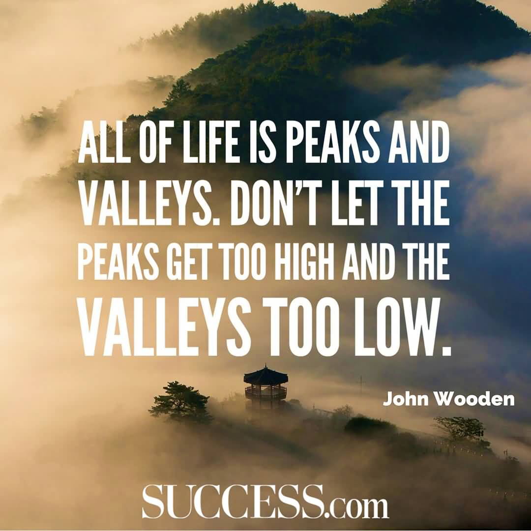All of life is peaks and valleys. Don’t let the peaks get too high and the valleys too low. John Wooden