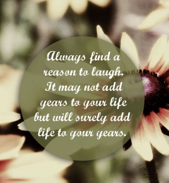 Always find a reason to laugh. It may not add years to your life but it will surely add life to your years