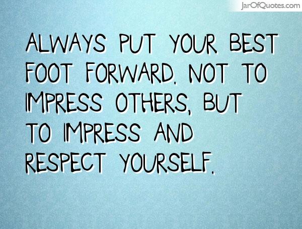Always put your best foot forward. Not to impress others, but to impress and respect yourself