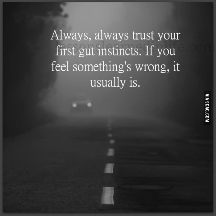 Always trust your first gut instincts. If you genuinely feel in your Heart and soul that something is wrong, it usually is
