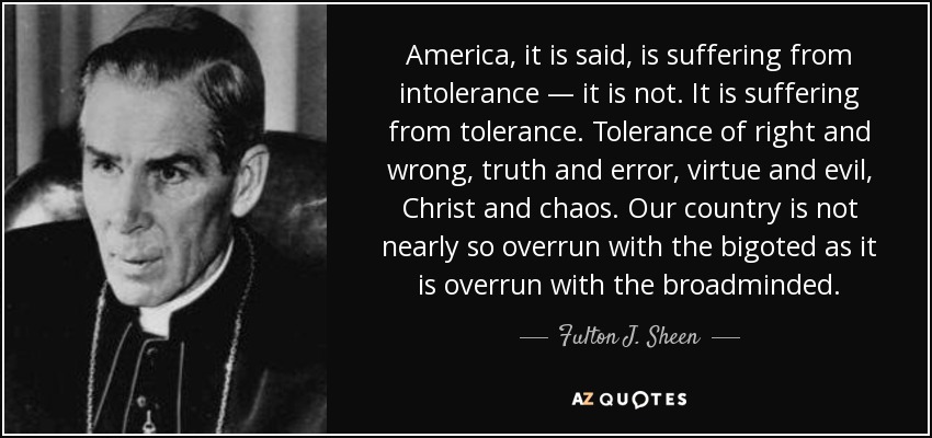 America, it is said, is suffering from intolerance — it is not. It is suffering from tolerance. Tolerance of right and wrong, truth and error, virtue and evil, Christ and … Futton h. Sheen