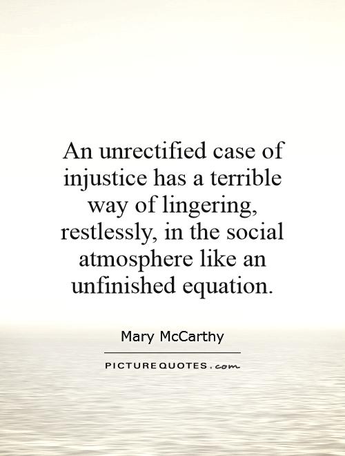 An unrectified case of injustice has a terrible way of lingering, restlessly, in the social atmosphere like an unfinished equation. Mary McCarthy