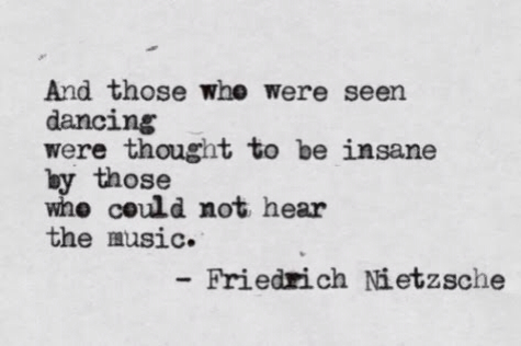 And those who were seen dancing were thought to be insane by those who could not hear the music. Friedrich Nietzsche