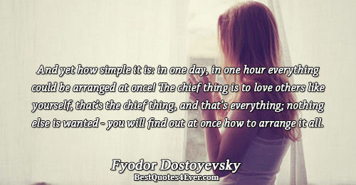 And yet how simple it is in one day, in one hour everything could be arranged at once! The chief thing is to love others like yourself, that’s the chief thing, and … Fyodor Dostoyevsky