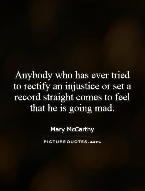 Anybody who has ever tried to rectify an injustice or set a record straight comes to feel that he is going mad. Mary McCarthy