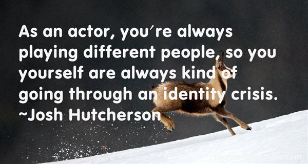 As an actor, you’re always playing different people, so you yourself are always kind of going through an identity crisis. Josh Hutcherson