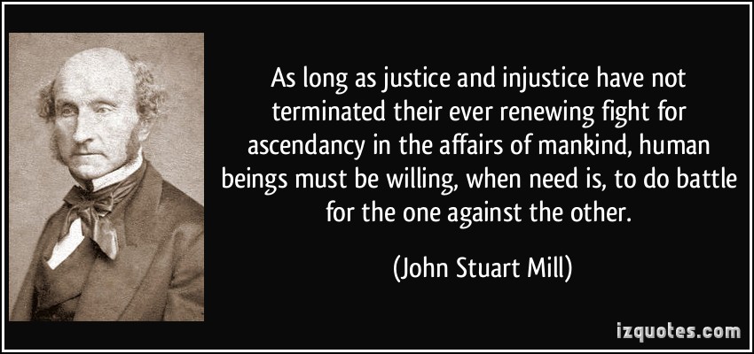 As long as justice and injustice have not terminated their ever renewing fight for ascendancy in the affairs of mankind, human beings must be willing, when need ... John Stuart Mill