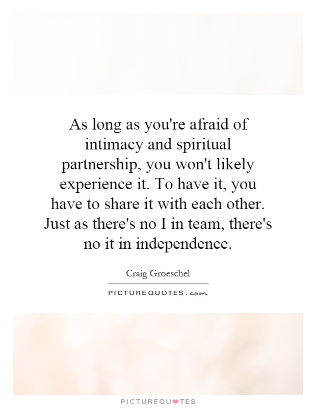 As long as you’re afraid of intimacy and spiritual partnership, you won’t likely experience it. To have it, you have to share it with each other. Just as there’s no I in … Craig Groeschel