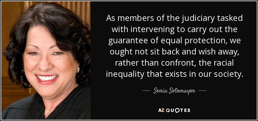As members of the judiciary tasked with intervening to carry out the guarantee of equal protection, we ought not sit back and wish away, rather than confront, the ... Sonia Sotomayor