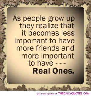 As people grow up they realize that it becomes less important to have more friends and more important to have real ones