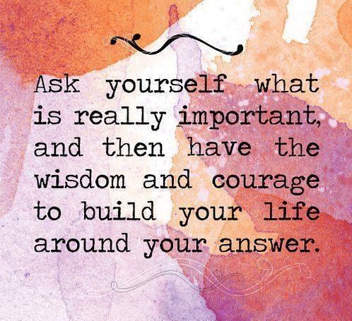 Ask yourself what is really important, and then have the wisdom and courage to build your life around your answer