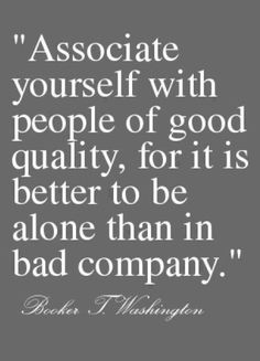 Associate yourself with people of good quality, for it is better to be alone than in bad company. Booker T. Washington