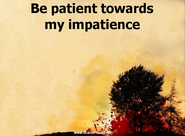 Be patient towards my impatience