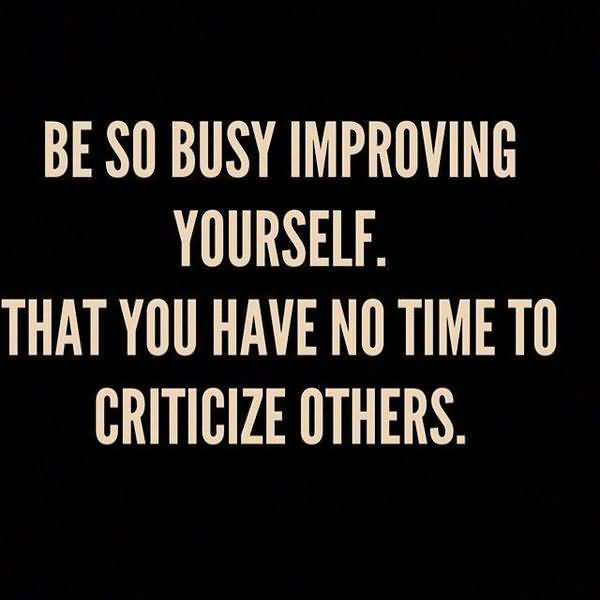 Be so busy improving yourself. That you have no time to criticize others.