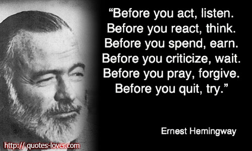Before you act, listen. Before you react, think. Before you spend, earn. Before you criticize, wait. Before you pray, forgive. Before you quit, try. Ernest Hemingway
