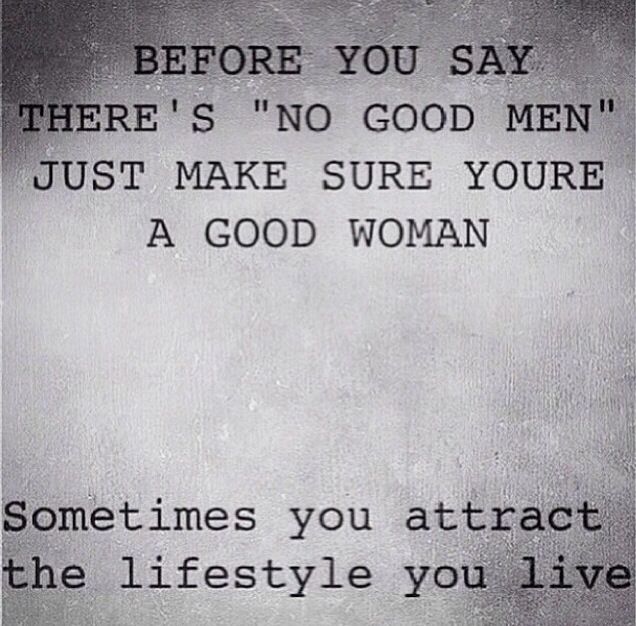 Before you say there's no good men just make sure you're a good woman. Sometimes you attract the lifestyle you live