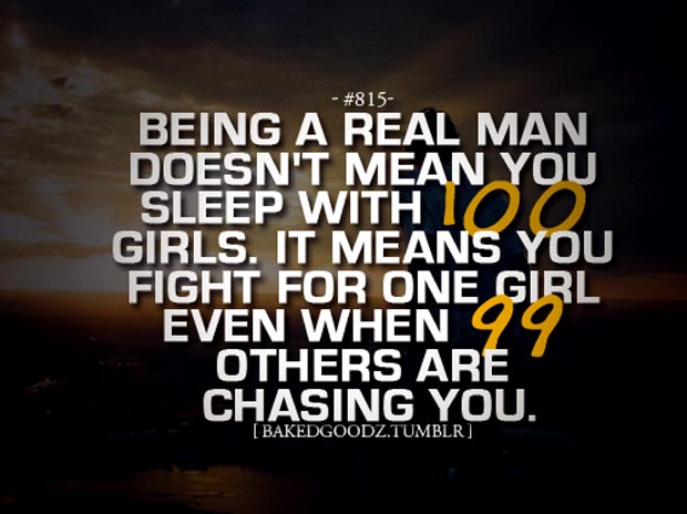 Being a real man doesn't mean you sleep with 100 girls. It means you fight for one girl even when 99 others are chasing you