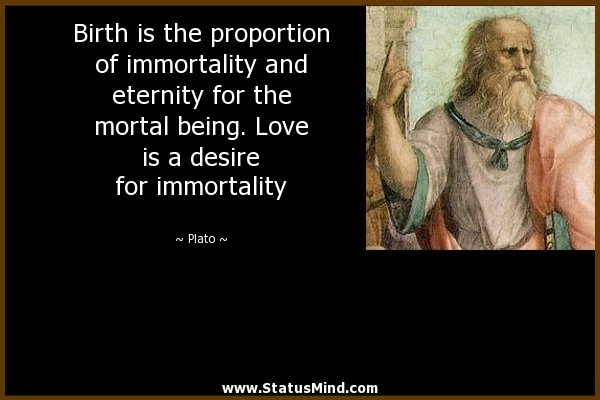 Birth is the proportion of immortality and eternity for the mortal being. Love is a desire for immortality. Plato