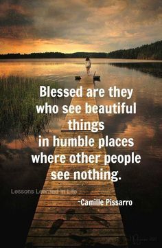 Blessed are they who see beautiful things in humble places where other people see nothing. Camille Pissarro