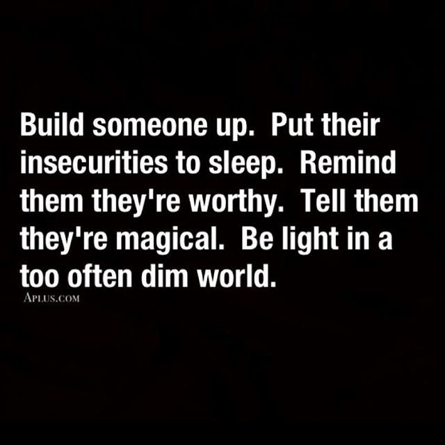 Build someone up. Put their insecurities to sleep. Remind them they're worthy. Tell them they're magical. Be a light in a too often dim world