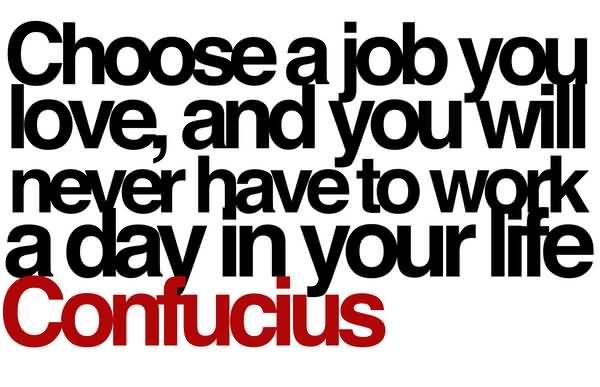 Choose a job you love, and you will never have to work a day in your life. Confucius
