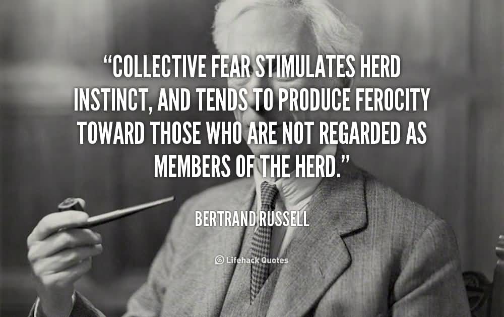 Collective fear stimulates herd instinct, and tends to produce ferocity toward those who are not regarded as members of the herd. Bertrand Russell