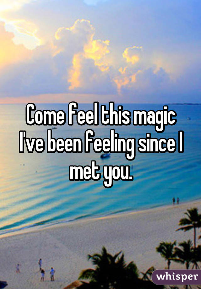 Come feel this magic I’ve been feeling since I met you